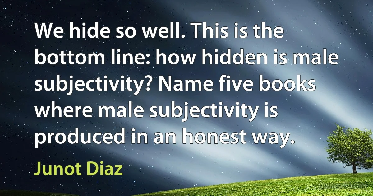 We hide so well. This is the bottom line: how hidden is male subjectivity? Name five books where male subjectivity is produced in an honest way. (Junot Diaz)