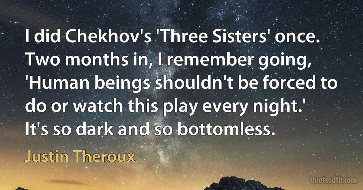 I did Chekhov's 'Three Sisters' once. Two months in, I remember going, 'Human beings shouldn't be forced to do or watch this play every night.' It's so dark and so bottomless. (Justin Theroux)