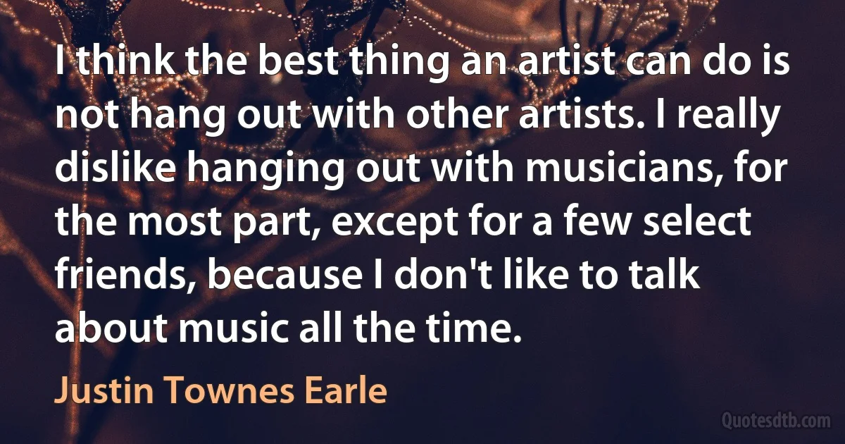 I think the best thing an artist can do is not hang out with other artists. I really dislike hanging out with musicians, for the most part, except for a few select friends, because I don't like to talk about music all the time. (Justin Townes Earle)