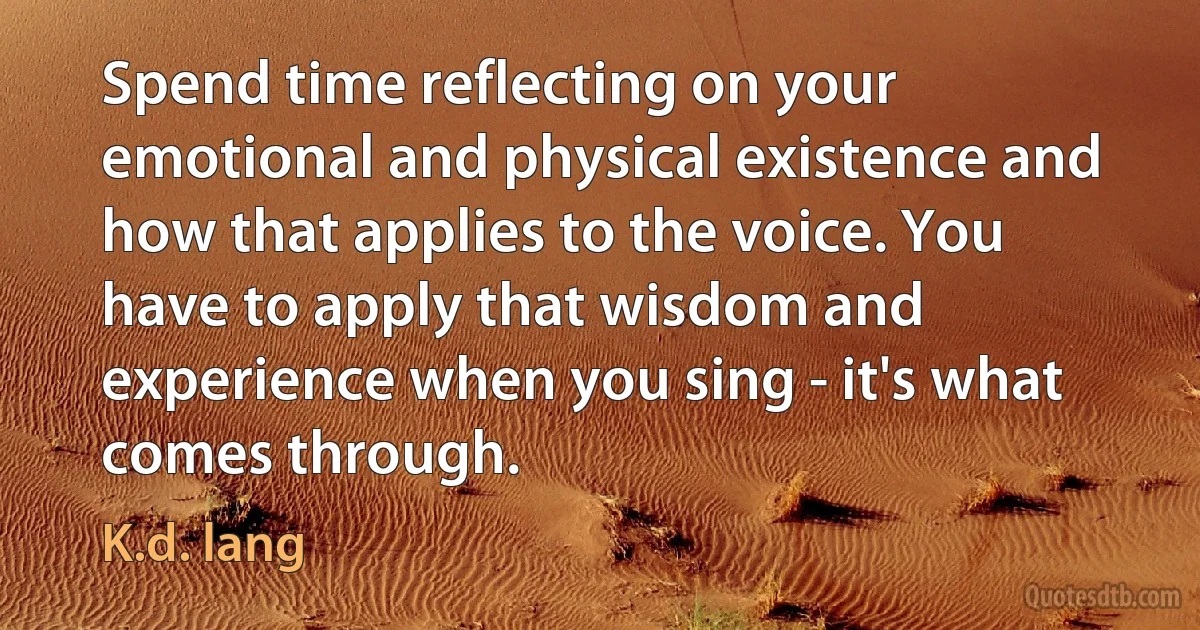 Spend time reflecting on your emotional and physical existence and how that applies to the voice. You have to apply that wisdom and experience when you sing - it's what comes through. (K.d. lang)