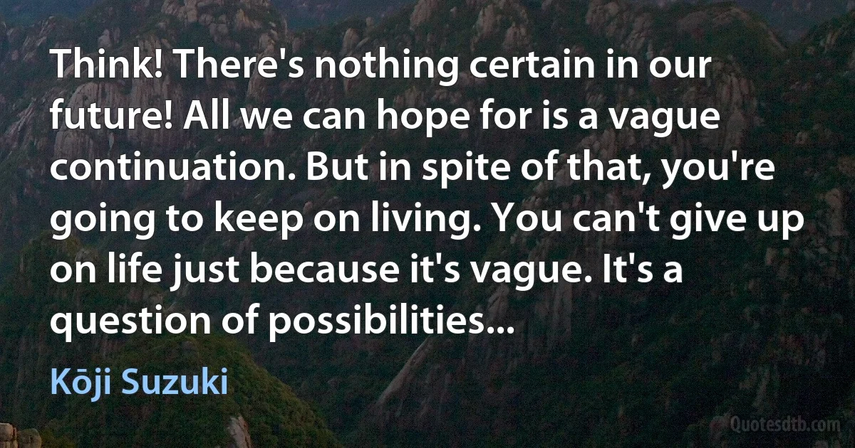 Think! There's nothing certain in our future! All we can hope for is a vague continuation. But in spite of that, you're going to keep on living. You can't give up on life just because it's vague. It's a question of possibilities... (Kōji Suzuki)