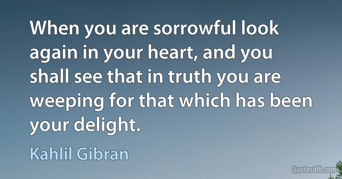 When you are sorrowful look again in your heart, and you shall see that in truth you are weeping for that which has been your delight. (Kahlil Gibran)