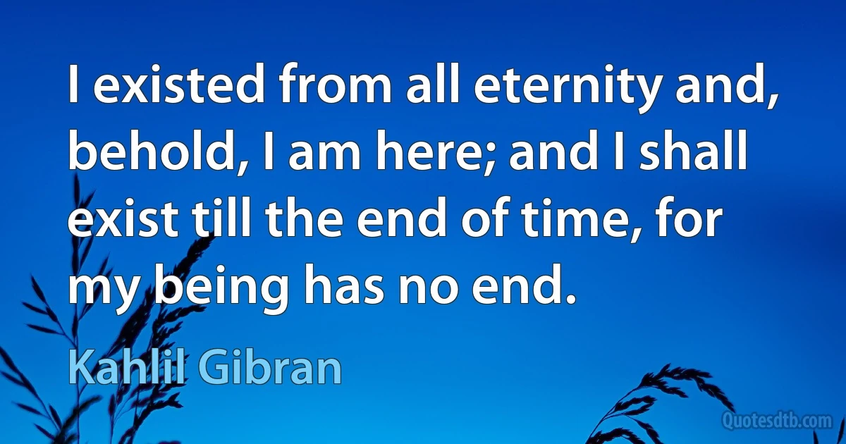 I existed from all eternity and, behold, I am here; and I shall exist till the end of time, for my being has no end. (Kahlil Gibran)