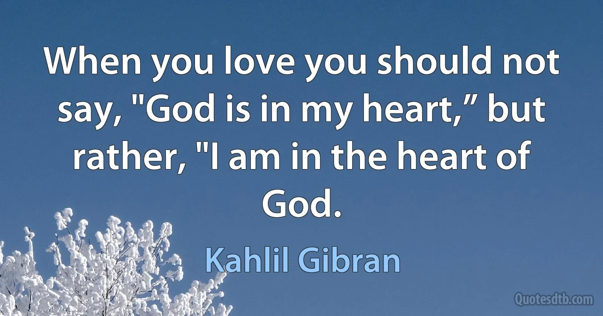 When you love you should not say, "God is in my heart,” but rather, "I am in the heart of God. (Kahlil Gibran)