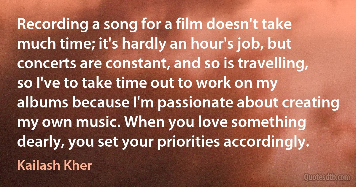 Recording a song for a film doesn't take much time; it's hardly an hour's job, but concerts are constant, and so is travelling, so I've to take time out to work on my albums because I'm passionate about creating my own music. When you love something dearly, you set your priorities accordingly. (Kailash Kher)