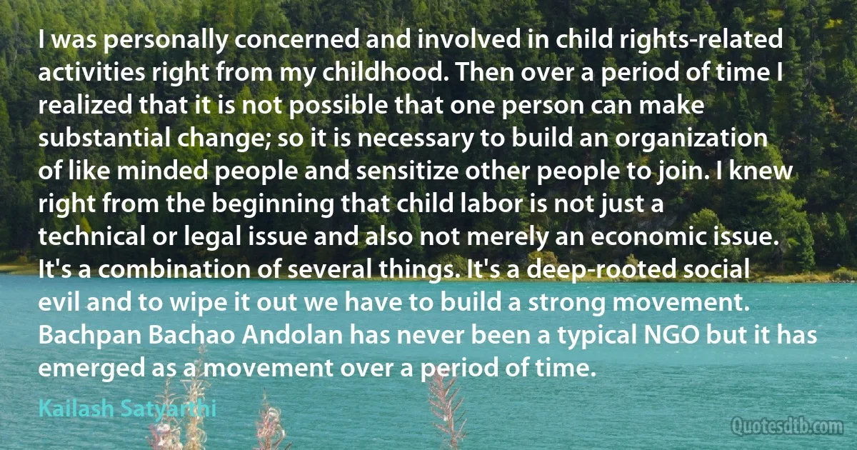 I was personally concerned and involved in child rights-related activities right from my childhood. Then over a period of time I realized that it is not possible that one person can make substantial change; so it is necessary to build an organization of like minded people and sensitize other people to join. I knew right from the beginning that child labor is not just a technical or legal issue and also not merely an economic issue. It's a combination of several things. It's a deep-rooted social evil and to wipe it out we have to build a strong movement. Bachpan Bachao Andolan has never been a typical NGO but it has emerged as a movement over a period of time. (Kailash Satyarthi)