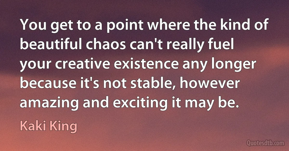 You get to a point where the kind of beautiful chaos can't really fuel your creative existence any longer because it's not stable, however amazing and exciting it may be. (Kaki King)