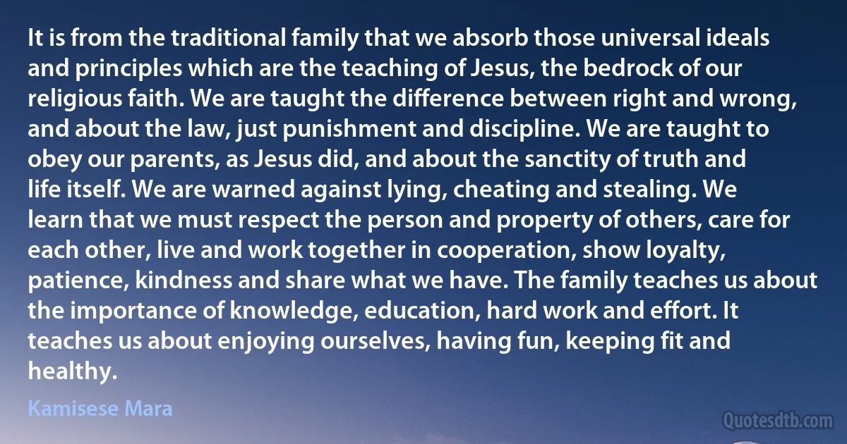 It is from the traditional family that we absorb those universal ideals and principles which are the teaching of Jesus, the bedrock of our religious faith. We are taught the difference between right and wrong, and about the law, just punishment and discipline. We are taught to obey our parents, as Jesus did, and about the sanctity of truth and life itself. We are warned against lying, cheating and stealing. We learn that we must respect the person and property of others, care for each other, live and work together in cooperation, show loyalty, patience, kindness and share what we have. The family teaches us about the importance of knowledge, education, hard work and effort. It teaches us about enjoying ourselves, having fun, keeping fit and healthy. (Kamisese Mara)