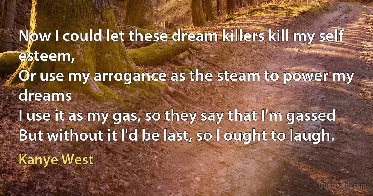 Now I could let these dream killers kill my self esteem,
Or use my arrogance as the steam to power my dreams
I use it as my gas, so they say that I'm gassed
But without it I'd be last, so I ought to laugh. (Kanye West)