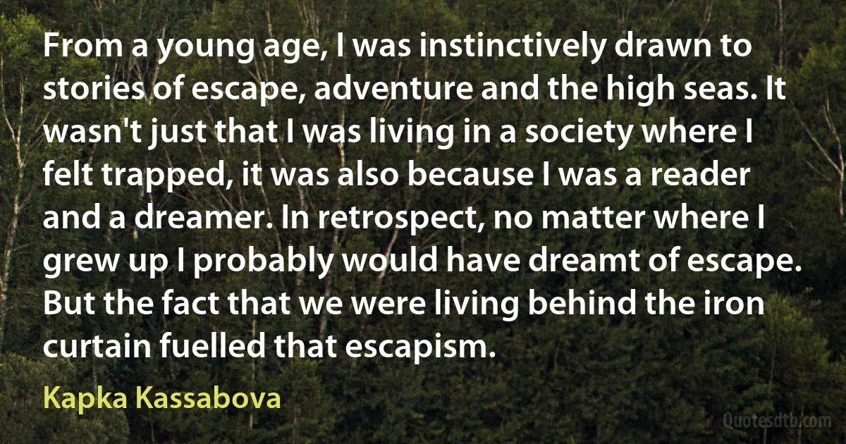 From a young age, I was instinctively drawn to stories of escape, adventure and the high seas. It wasn't just that I was living in a society where I felt trapped, it was also because I was a reader and a dreamer. In retrospect, no matter where I grew up I probably would have dreamt of escape. But the fact that we were living behind the iron curtain fuelled that escapism. (Kapka Kassabova)