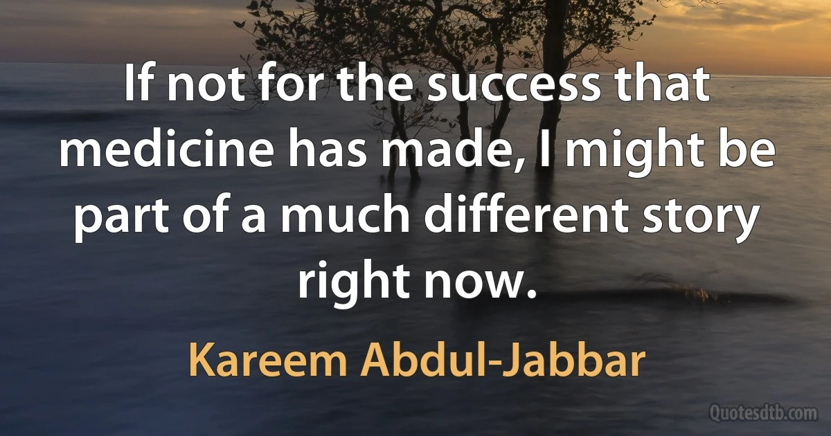 If not for the success that medicine has made, I might be part of a much different story right now. (Kareem Abdul-Jabbar)