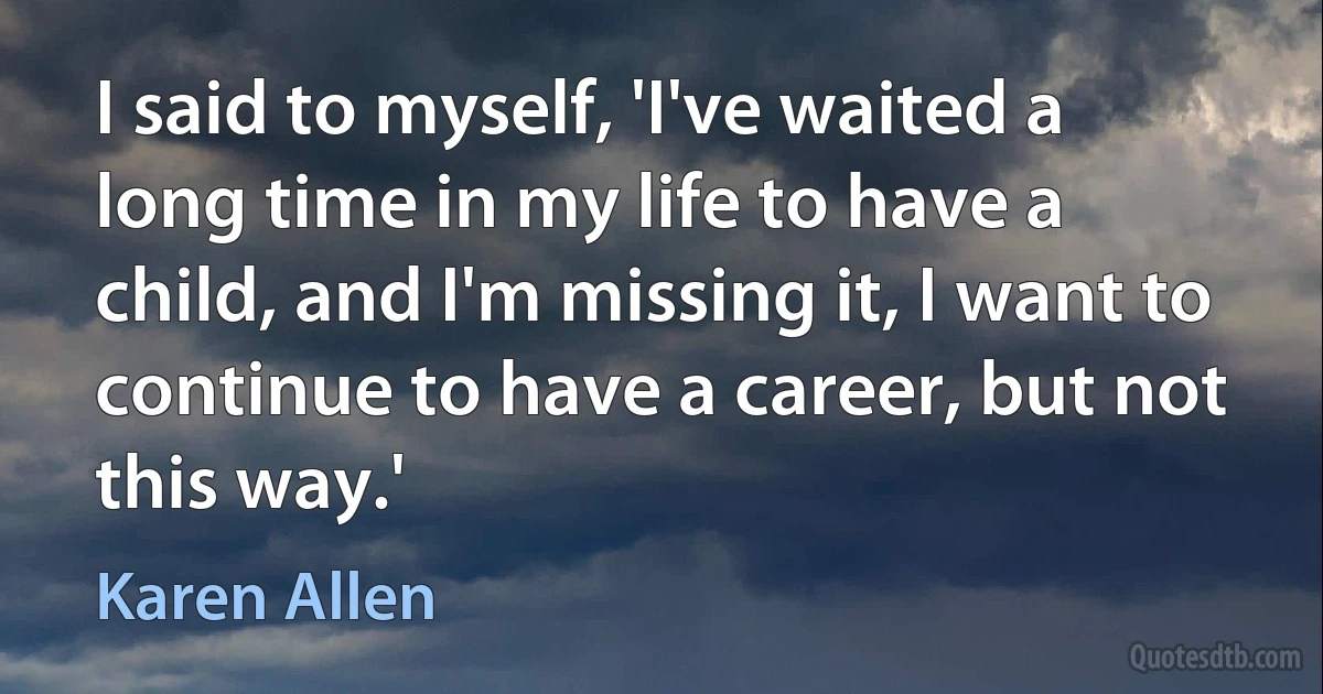 I said to myself, 'I've waited a long time in my life to have a child, and I'm missing it, I want to continue to have a career, but not this way.' (Karen Allen)