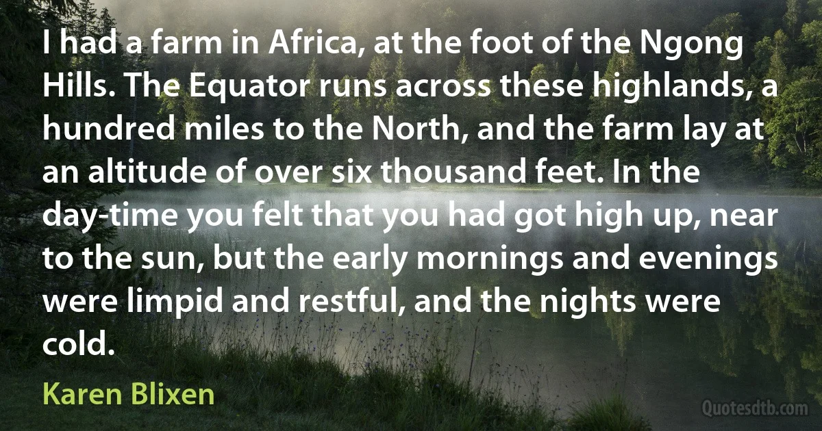 I had a farm in Africa, at the foot of the Ngong Hills. The Equator runs across these highlands, a hundred miles to the North, and the farm lay at an altitude of over six thousand feet. In the day-time you felt that you had got high up, near to the sun, but the early mornings and evenings were limpid and restful, and the nights were cold. (Karen Blixen)