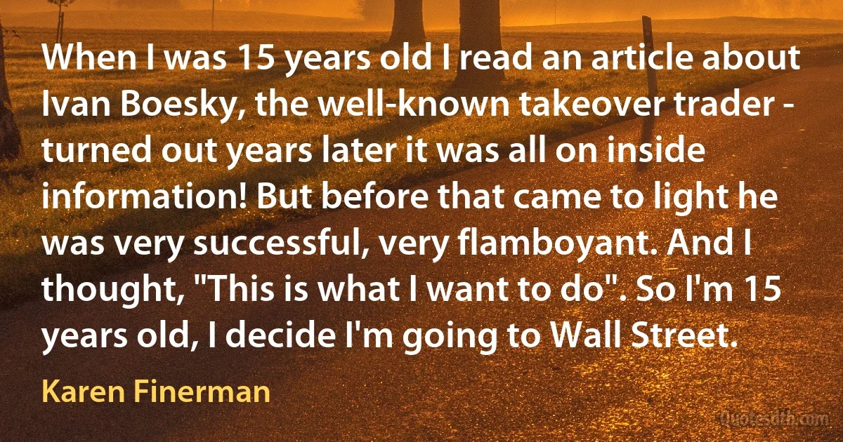 When I was 15 years old I read an article about Ivan Boesky, the well-known takeover trader - turned out years later it was all on inside information! But before that came to light he was very successful, very flamboyant. And I thought, "This is what I want to do". So I'm 15 years old, I decide I'm going to Wall Street. (Karen Finerman)