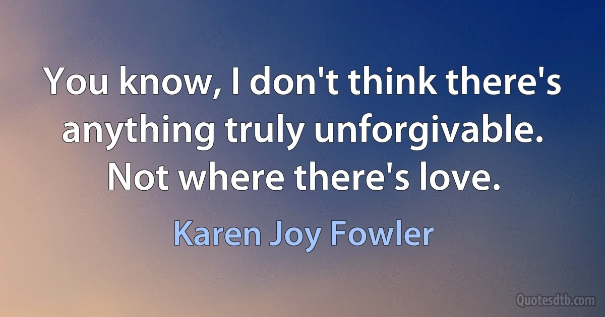 You know, I don't think there's anything truly unforgivable. Not where there's love. (Karen Joy Fowler)