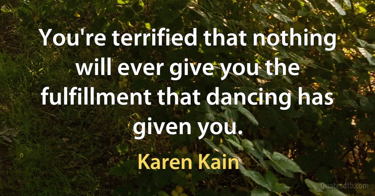 You're terrified that nothing will ever give you the fulfillment that dancing has given you. (Karen Kain)