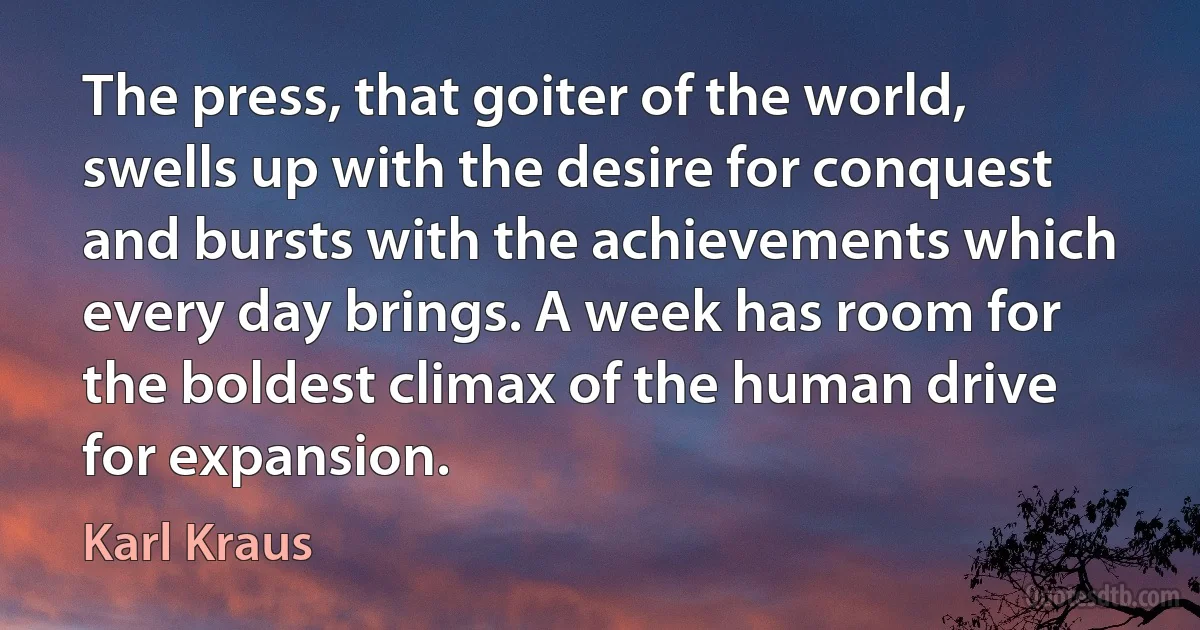 The press, that goiter of the world, swells up with the desire for conquest and bursts with the achievements which every day brings. A week has room for the boldest climax of the human drive for expansion. (Karl Kraus)