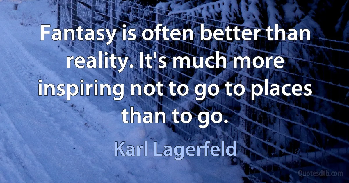 Fantasy is often better than reality. It's much more inspiring not to go to places than to go. (Karl Lagerfeld)