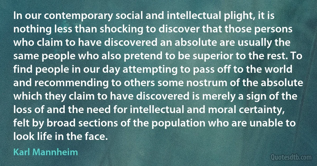 In our contemporary social and intellectual plight, it is nothing less than shocking to discover that those persons who claim to have discovered an absolute are usually the same people who also pretend to be superior to the rest. To find people in our day attempting to pass off to the world and recommending to others some nostrum of the absolute which they claim to have discovered is merely a sign of the loss of and the need for intellectual and moral certainty, felt by broad sections of the population who are unable to look life in the face. (Karl Mannheim)