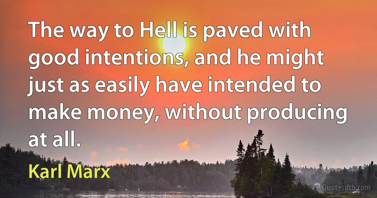 The way to Hell is paved with good intentions, and he might just as easily have intended to make money, without producing at all. (Karl Marx)