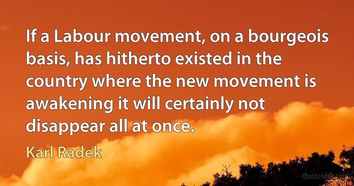 If a Labour movement, on a bourgeois basis, has hitherto existed in the country where the new movement is awakening it will certainly not disappear all at once. (Karl Radek)