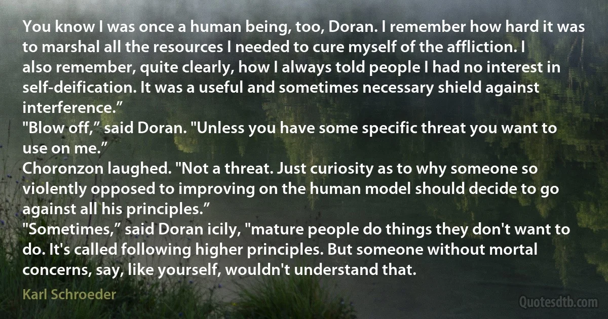 You know I was once a human being, too, Doran. I remember how hard it was to marshal all the resources I needed to cure myself of the affliction. I also remember, quite clearly, how I always told people I had no interest in self-deification. It was a useful and sometimes necessary shield against interference.”
"Blow off,” said Doran. "Unless you have some specific threat you want to use on me.”
Choronzon laughed. "Not a threat. Just curiosity as to why someone so violently opposed to improving on the human model should decide to go against all his principles.”
"Sometimes,” said Doran icily, "mature people do things they don't want to do. It's called following higher principles. But someone without mortal concerns, say, like yourself, wouldn't understand that. (Karl Schroeder)