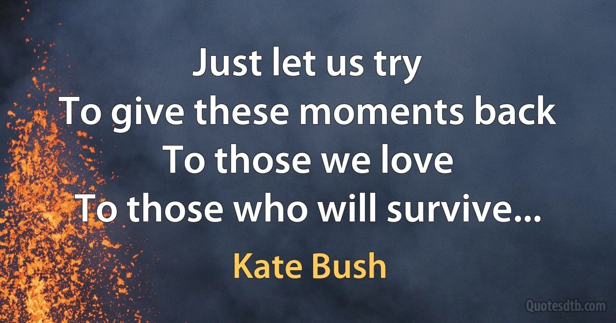 Just let us try
To give these moments back
To those we love
To those who will survive... (Kate Bush)