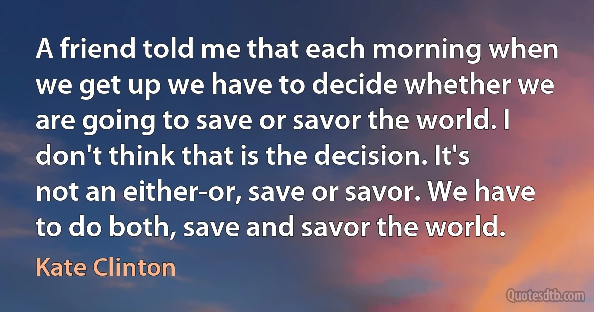 A friend told me that each morning when we get up we have to decide whether we are going to save or savor the world. I don't think that is the decision. It's not an either-or, save or savor. We have to do both, save and savor the world. (Kate Clinton)