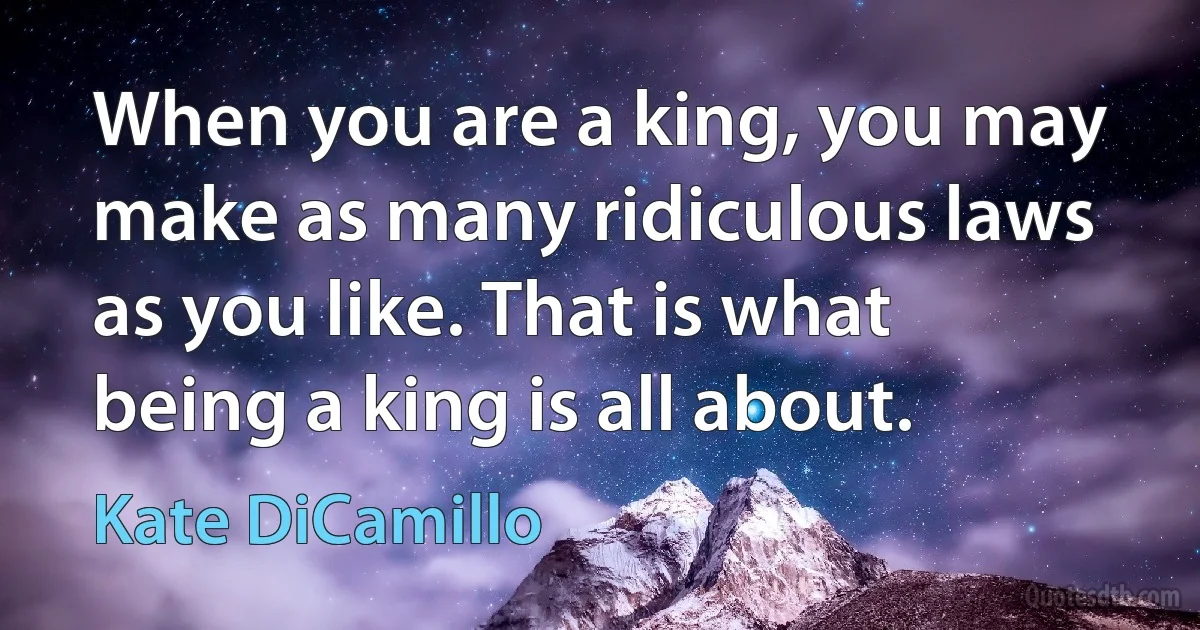 When you are a king, you may make as many ridiculous laws as you like. That is what being a king is all about. (Kate DiCamillo)