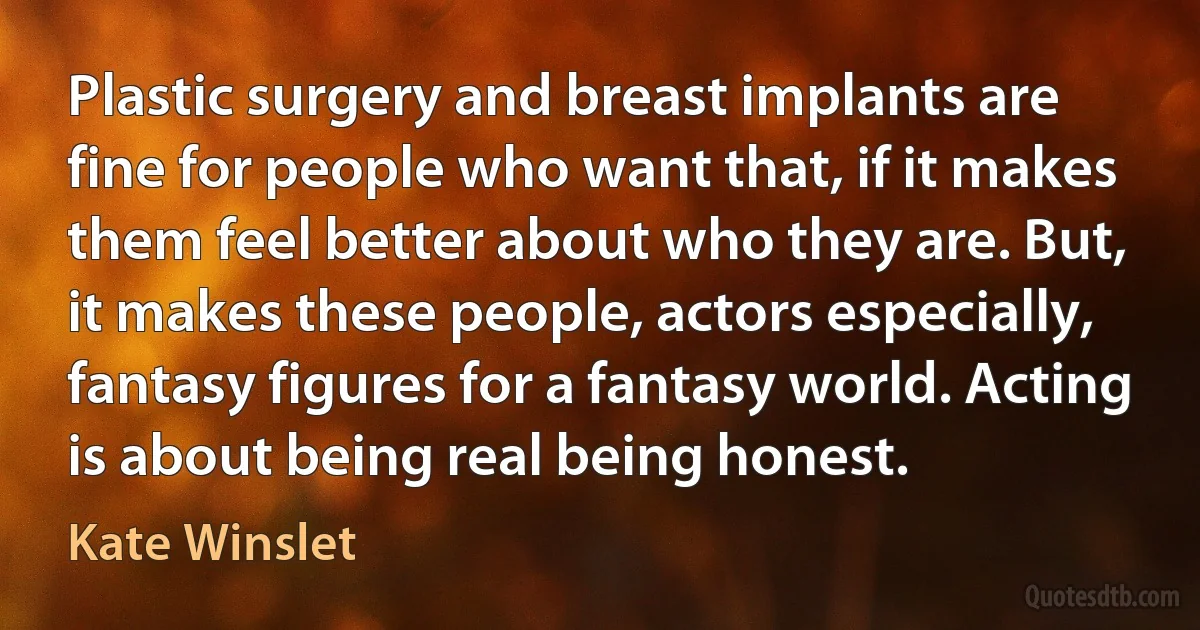 Plastic surgery and breast implants are fine for people who want that, if it makes them feel better about who they are. But, it makes these people, actors especially, fantasy figures for a fantasy world. Acting is about being real being honest. (Kate Winslet)