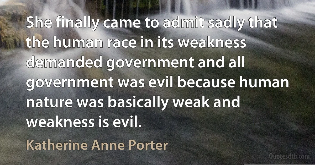 She finally came to admit sadly that the human race in its weakness demanded government and all government was evil because human nature was basically weak and weakness is evil. (Katherine Anne Porter)