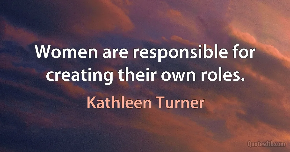 Women are responsible for creating their own roles. (Kathleen Turner)