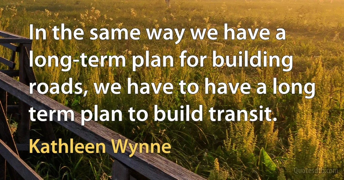 In the same way we have a long-term plan for building roads, we have to have a long term plan to build transit. (Kathleen Wynne)