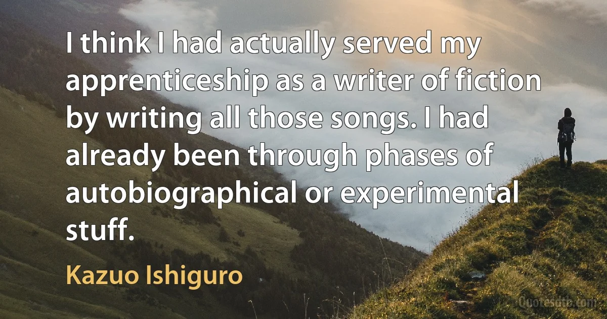 I think I had actually served my apprenticeship as a writer of fiction by writing all those songs. I had already been through phases of autobiographical or experimental stuff. (Kazuo Ishiguro)