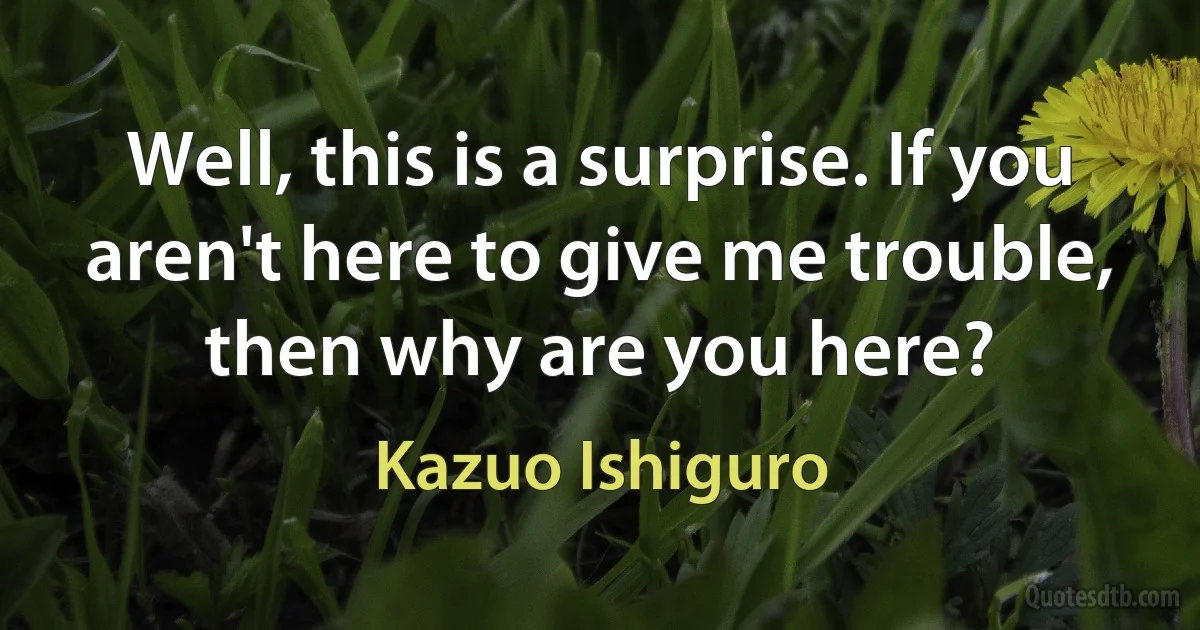 Well, this is a surprise. If you aren't here to give me trouble, then why are you here? (Kazuo Ishiguro)