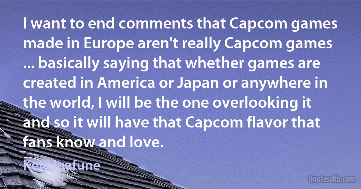 I want to end comments that Capcom games made in Europe aren't really Capcom games ... basically saying that whether games are created in America or Japan or anywhere in the world, I will be the one overlooking it and so it will have that Capcom flavor that fans know and love. (Keiji Inafune)