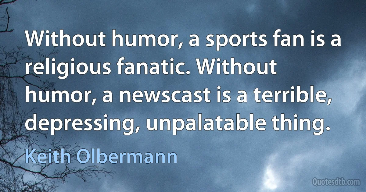 Without humor, a sports fan is a religious fanatic. Without humor, a newscast is a terrible, depressing, unpalatable thing. (Keith Olbermann)