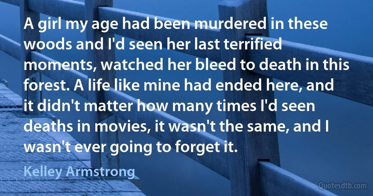 A girl my age had been murdered in these woods and I'd seen her last terrified moments, watched her bleed to death in this forest. A life like mine had ended here, and it didn't matter how many times I'd seen deaths in movies, it wasn't the same, and I wasn't ever going to forget it. (Kelley Armstrong)