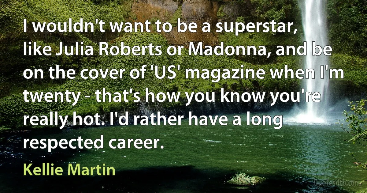 I wouldn't want to be a superstar, like Julia Roberts or Madonna, and be on the cover of 'US' magazine when I'm twenty - that's how you know you're really hot. I'd rather have a long respected career. (Kellie Martin)