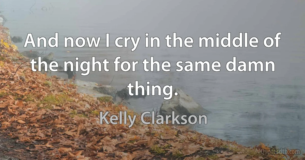 And now I cry in the middle of the night for the same damn thing. (Kelly Clarkson)