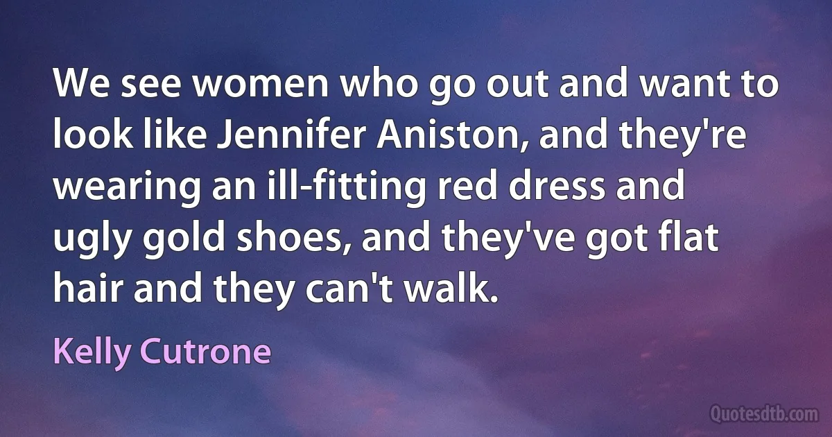 We see women who go out and want to look like Jennifer Aniston, and they're wearing an ill-fitting red dress and ugly gold shoes, and they've got flat hair and they can't walk. (Kelly Cutrone)