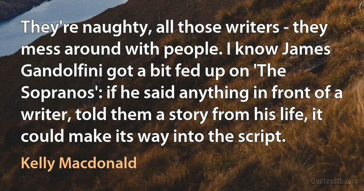 They're naughty, all those writers - they mess around with people. I know James Gandolfini got a bit fed up on 'The Sopranos': if he said anything in front of a writer, told them a story from his life, it could make its way into the script. (Kelly Macdonald)