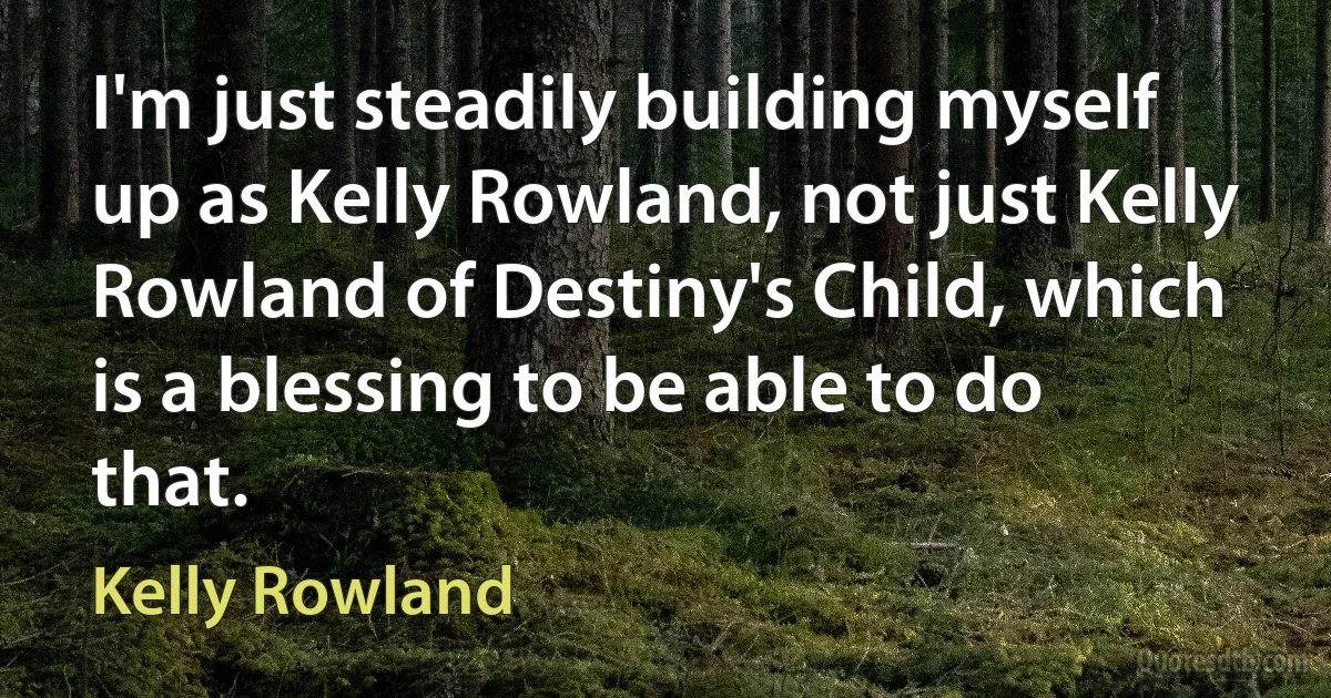 I'm just steadily building myself up as Kelly Rowland, not just Kelly Rowland of Destiny's Child, which is a blessing to be able to do that. (Kelly Rowland)