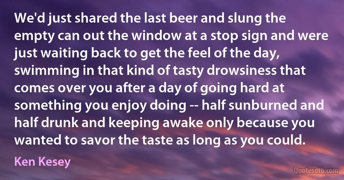 We'd just shared the last beer and slung the empty can out the window at a stop sign and were just waiting back to get the feel of the day, swimming in that kind of tasty drowsiness that comes over you after a day of going hard at something you enjoy doing -- half sunburned and half drunk and keeping awake only because you wanted to savor the taste as long as you could. (Ken Kesey)