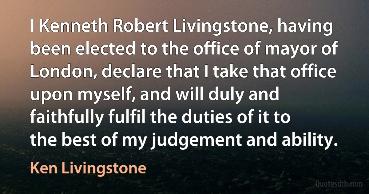 I Kenneth Robert Livingstone, having been elected to the office of mayor of London, declare that I take that office upon myself, and will duly and faithfully fulfil the duties of it to the best of my judgement and ability. (Ken Livingstone)