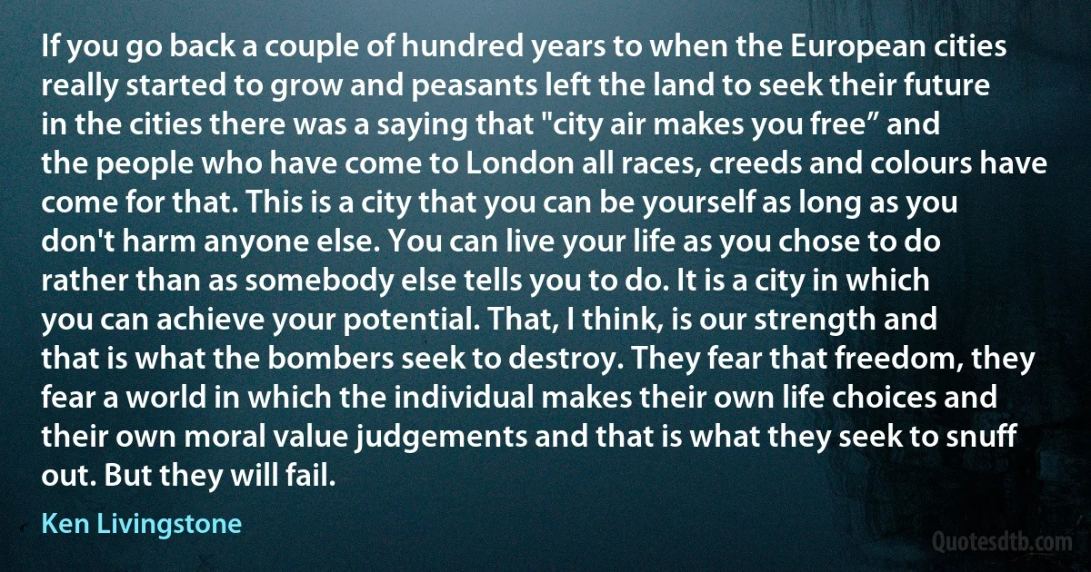 If you go back a couple of hundred years to when the European cities really started to grow and peasants left the land to seek their future in the cities there was a saying that "city air makes you free” and the people who have come to London all races, creeds and colours have come for that. This is a city that you can be yourself as long as you don't harm anyone else. You can live your life as you chose to do rather than as somebody else tells you to do. It is a city in which you can achieve your potential. That, I think, is our strength and that is what the bombers seek to destroy. They fear that freedom, they fear a world in which the individual makes their own life choices and their own moral value judgements and that is what they seek to snuff out. But they will fail. (Ken Livingstone)