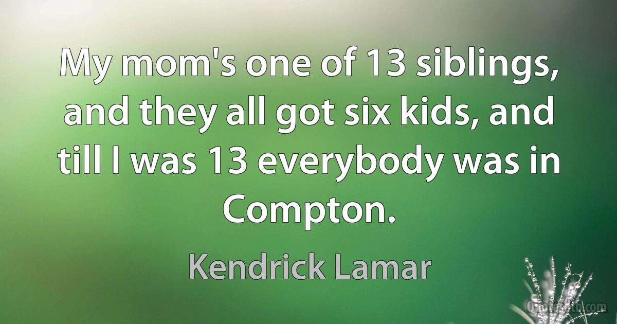 My mom's one of 13 siblings, and they all got six kids, and till I was 13 everybody was in Compton. (Kendrick Lamar)