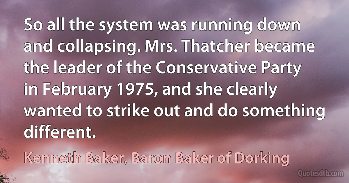 So all the system was running down and collapsing. Mrs. Thatcher became the leader of the Conservative Party in February 1975, and she clearly wanted to strike out and do something different. (Kenneth Baker, Baron Baker of Dorking)