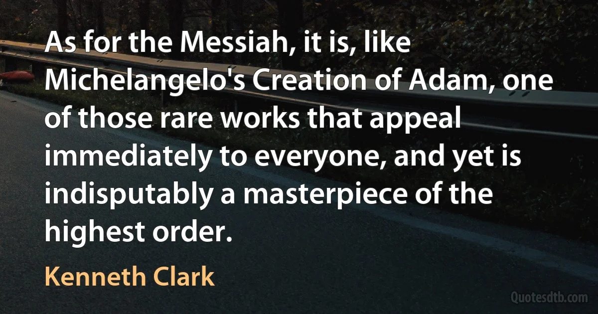 As for the Messiah, it is, like Michelangelo's Creation of Adam, one of those rare works that appeal immediately to everyone, and yet is indisputably a masterpiece of the highest order. (Kenneth Clark)