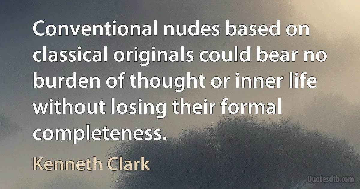 Conventional nudes based on classical originals could bear no burden of thought or inner life without losing their formal completeness. (Kenneth Clark)